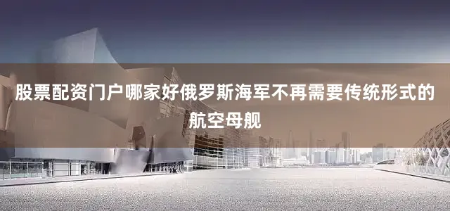 股票配资门户哪家好俄罗斯海军不再需要传统形式的航空母舰