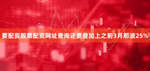 要配资股票配资网址查询还要叠加上之前3月那波25%