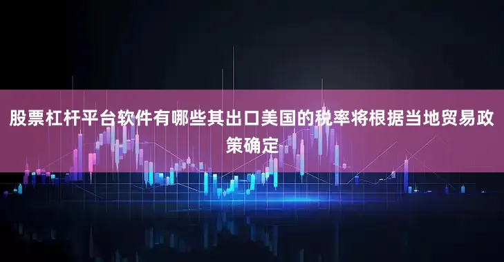 股票杠杆平台软件有哪些其出口美国的税率将根据当地贸易政策确定