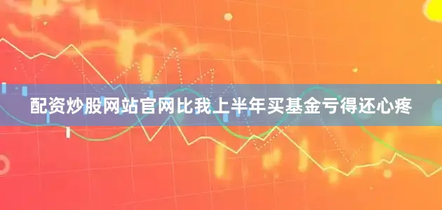 配资炒股网站官网比我上半年买基金亏得还心疼