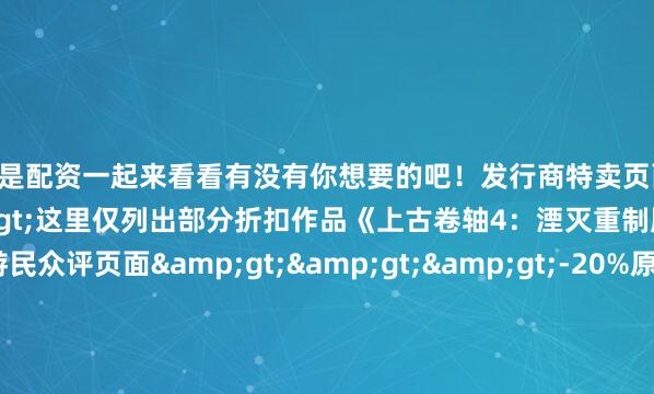 什么是配资一起来看看有没有你想要的吧！发行商特卖页面>>>这里仅列出部分折扣作品《上古卷轴4：湮灭重制版》点此进入游民众评页面>>>-20%原价249元 现价199.2元《掠食》 点此进入游民众评页面>>>-80%原价125元 现价25元《恶灵附身》 点此进入游民众评页面&