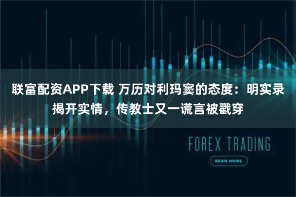 联富配资APP下载 万历对利玛窦的态度:明实录揭开实情,传教士又一谎言被戳穿