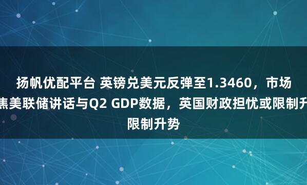 扬帆优配平台 英镑兑美元反弹至1.3460，市场聚焦美联储讲话与Q2 GDP数据，英国财政担忧或限制升势