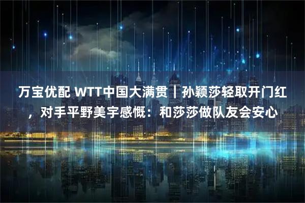 万宝优配 WTT中国大满贯｜孙颖莎轻取开门红，对手平野美宇感慨：和莎莎做队友会安心