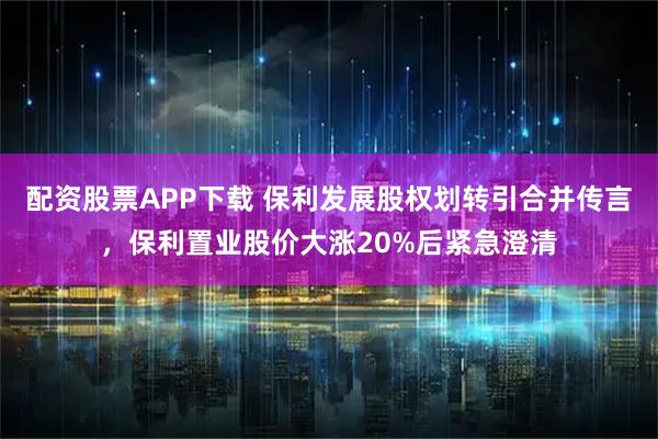 配资股票APP下载 保利发展股权划转引合并传言,保利置业股价大涨20%后紧急澄清