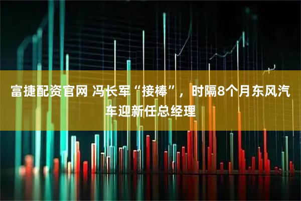 富捷配资官网 冯长军“接棒”，时隔8个月东风汽车迎新任总经理