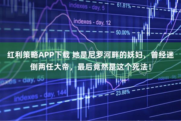 红利策略APP下载 她是尼罗河畔的妖妇,曾经迷倒两任大帝,最后竟然是这个死法!