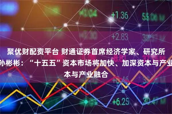 聚优财配资平台 财通证券首席经济学家、研究所所长孙彬彬:“十五五”资本市场将加快、加深资本与产业融合