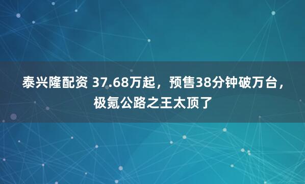 泰兴隆配资 37.68万起，预售38分钟破万台，极氪公路之王太顶了