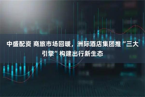 中盛配资 商旅市场回暖,洲际酒店集团推“三大引擎”构建出行新生态