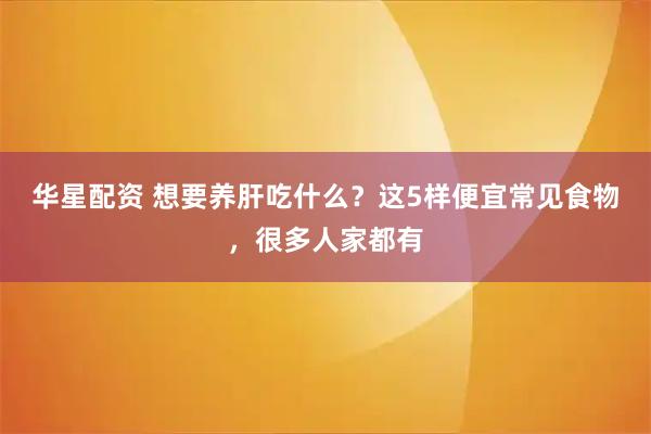华星配资 想要养肝吃什么？这5样便宜常见食物，很多人家都有