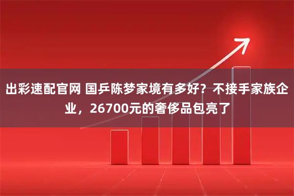 出彩速配官网 国乒陈梦家境有多好?不接手家族企业,26700元的奢侈品包亮了