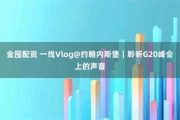金囤配资 一线Vlog@约翰内斯堡｜聆听G20峰会上的声音