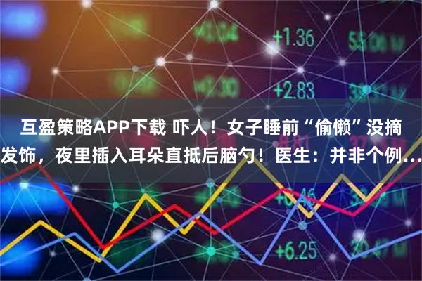 互盈策略APP下载 吓人！女子睡前“偷懒”没摘发饰，夜里插入耳朵直抵后脑勺！医生：并非个例…