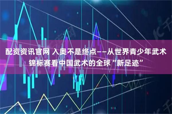 配资资讯官网 入奥不是终点——从世界青少年武术锦标赛看中国武术的全球“新足迹”