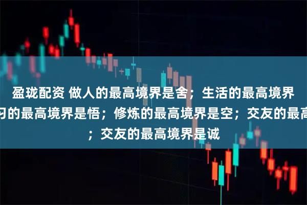 盈珑配资 做人的最高境界是舍；生活的最高境界是乐；学习的最高境界是悟；修炼的最高境界是空；交友的最高境界是诚