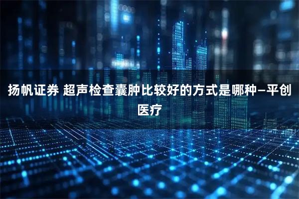 扬帆证券 超声检查囊肿比较好的方式是哪种—平创医疗