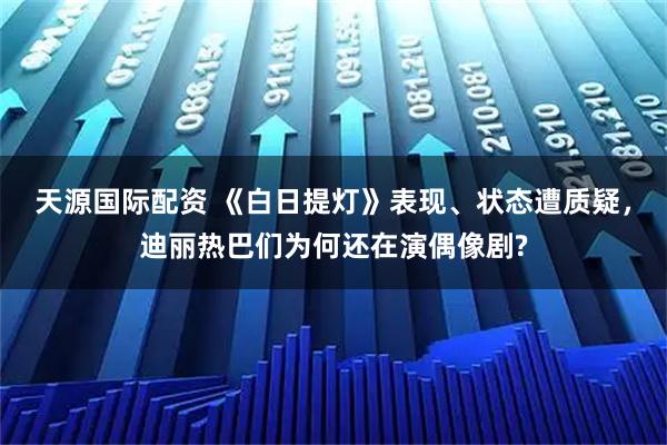 天源国际配资 《白日提灯》表现、状态遭质疑,迪丽热巴们为何还在演偶像剧?