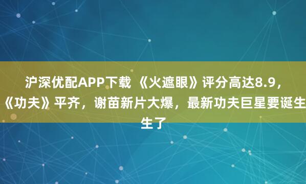沪深优配APP下载 《火遮眼》评分高达8.9,和《功夫》平齐,谢苗新片大爆,最新功夫巨星要诞生了