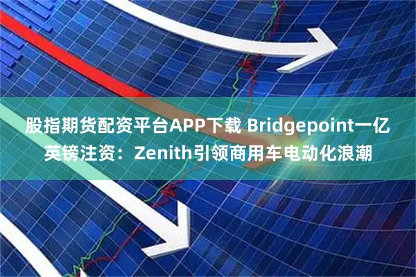 股指期货配资平台APP下载 Bridgepoint一亿英镑注资：Zenith引领商用车电动化浪潮
