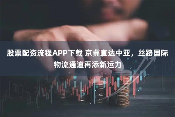 股票配资流程APP下载 京冀直达中亚，丝路国际物流通道再添新运力
