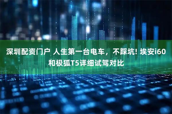 深圳配资门户 人生第一台电车，不踩坑! 埃安i60和极狐T5详细试驾对比