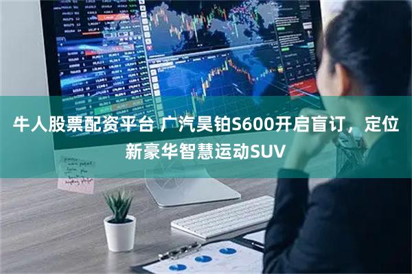 牛人股票配资平台 广汽昊铂S600开启盲订，定位新豪华智慧运动SUV