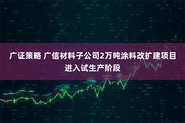 广证策略 广信材料子公司2万吨涂料改扩建项目进入试生产阶段