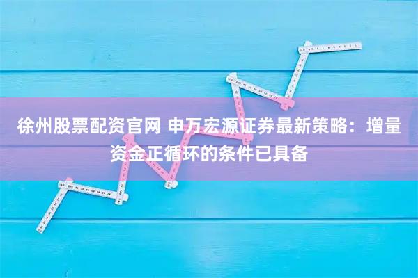 徐州股票配资官网 申万宏源证券最新策略：增量资金正循环的条件已具备
