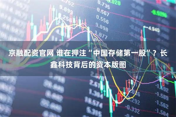 京融配资官网 谁在押注“中国存储第一股”？长鑫科技背后的资本版图