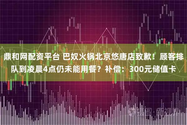 鼎和网配资平台 巴奴火锅北京悠唐店致歉！顾客排队到凌晨4点仍未能用餐？补偿：300元储值卡