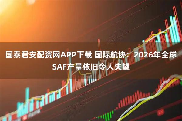 国泰君安配资网APP下载 国际航协：2026年全球SAF产量依旧令人失望