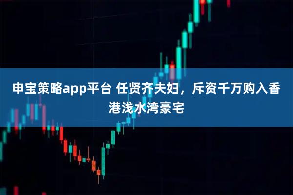 申宝策略app平台 任贤齐夫妇，斥资千万购入香港浅水湾豪宅