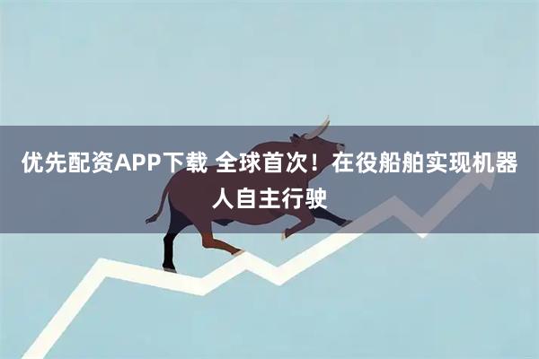 优先配资APP下载 全球首次！在役船舶实现机器人自主行驶
