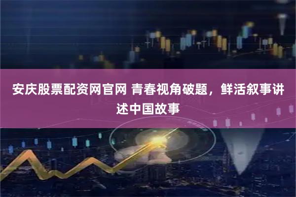 安庆股票配资网官网 青春视角破题，鲜活叙事讲述中国故事