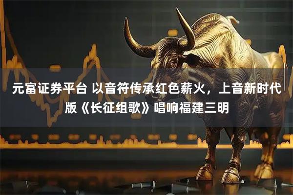 元富证券平台 以音符传承红色薪火，上音新时代版《长征组歌》唱响福建三明