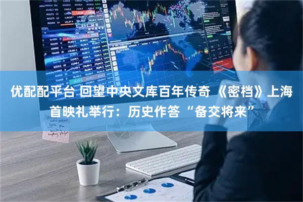 优配配平台 回望中央文库百年传奇 《密档》上海首映礼举行：历史作答 “备交将来”