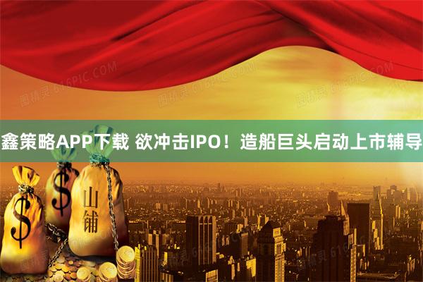 鑫策略APP下载 欲冲击IPO！造船巨头启动上市辅导