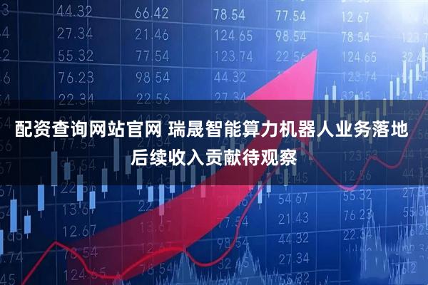 配资查询网站官网 瑞晟智能算力机器人业务落地 后续收入贡献待观察
