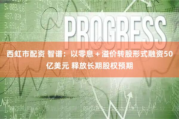 西虹市配资 智谱：以零息＋溢价转股形式融资50亿美元 释放长期股权预期